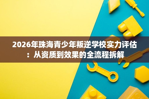 2026年珠海青少年叛逆学校实力评估:从资质到效果的全流程拆解 2026年珠海青少年叛逆学校实力评估:从资质到效果的全流程拆解