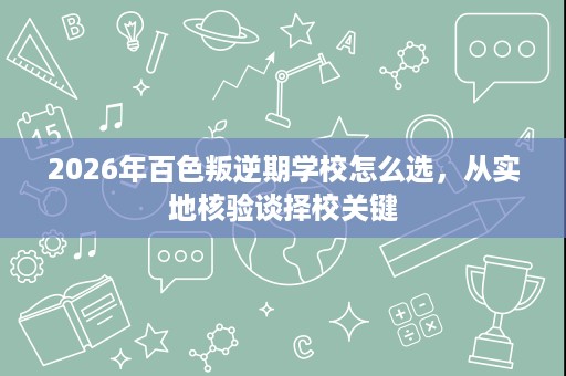 2026年百色叛逆期学校怎么选,从实地核验谈择校关键 2026年百色叛逆期学校怎么选,从实地核验谈择校关键