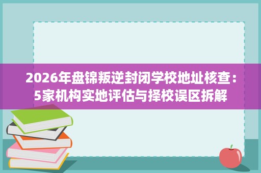 2026年盘锦叛逆封闭学校地址核查:5家机构实地评估与择校误区拆解 2026年盘锦叛逆封闭学校地址核查:5家机构实地评估与择校误区拆解