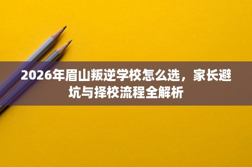 2026年眉山叛逆学校怎么选，家长避坑与择校流程全解析