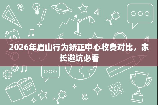 2026年眉山行为矫正中心收费对比,家长避坑必看 2026年眉山行为矫正中心收费对比,家长避坑必看