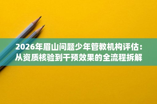 2026年眉山问题少年管教机构评估：从资质核验到干预效果的全流程拆解