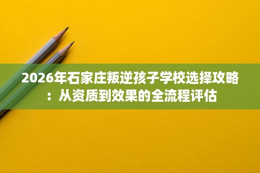 2026年石家庄叛逆孩子学校选择攻略:从资质到效果的全流程评估 2026年石家庄叛逆孩子学校选择攻略:从资质到效果的全流程评估