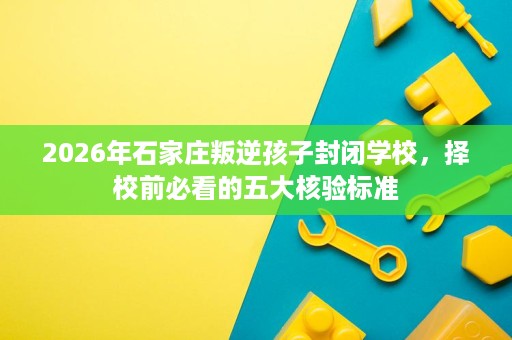 2026年石家庄叛逆孩子封闭学校,择校前必看的五大核验标准 2026年石家庄叛逆孩子封闭学校,择校前必看的五大核验标准