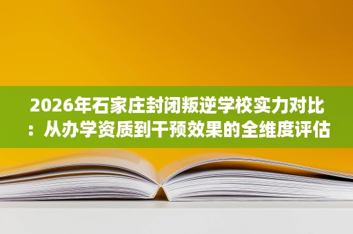 2026年石家庄封闭叛逆学校实力对比:从办学资质到干预效果的全维度评估 2026年石家庄封闭叛逆学校实力对比:从办学资质到干预效果的全维度评估