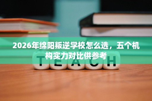 2026年绵阳叛逆学校怎么选,五个机构实力对比供参考 2026年绵阳叛逆学校怎么选,五个机构实力对比供参考