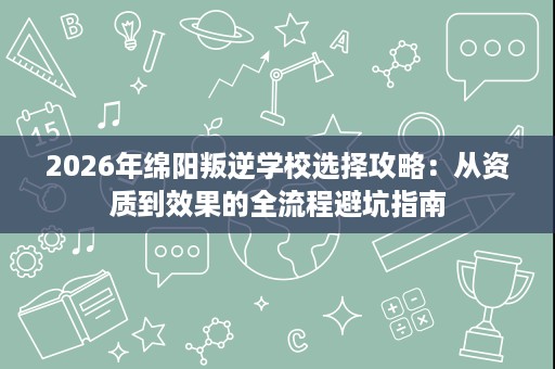 2026年绵阳叛逆学校选择攻略：从资质到效果的全流程避坑指南
