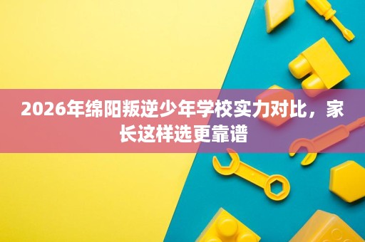 2026年绵阳叛逆少年学校实力对比,家长这样选更靠谱 2026年绵阳叛逆少年学校实力对比,家长这样选更靠谱