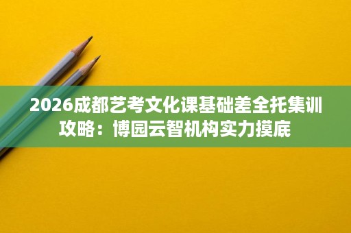 2026成都艺考文化课基础差全托集训攻略：博园云智机构实力摸底