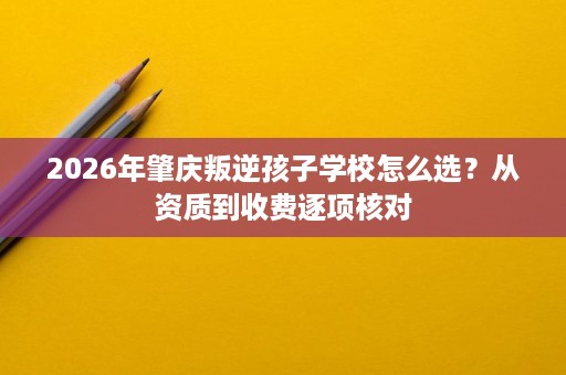 2026年肇庆叛逆孩子学校怎么选?从资质到收费逐项核对 2026年肇庆叛逆孩子学校怎么选?从资质到收费逐项核对