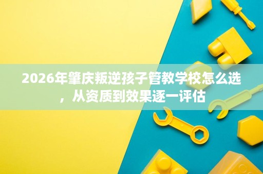 2026年肇庆叛逆孩子管教学校怎么选,从资质到效果逐一评估 2026年肇庆叛逆孩子管教学校怎么选,从资质到效果逐一评估