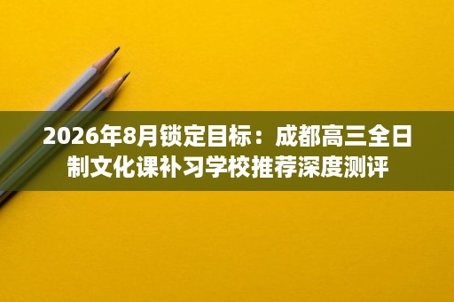 2026年8月锁定目标:成都高三全日制文化课补习学校推荐深度测评 2026年8月锁定目标:成都高三全日制文化课补习学校推荐深度测评
