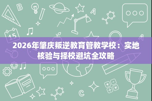 2026年肇庆叛逆教育管教学校:实地核验与择校避坑全攻略 2026年肇庆叛逆教育管教学校:实地核验与择校避坑全攻略