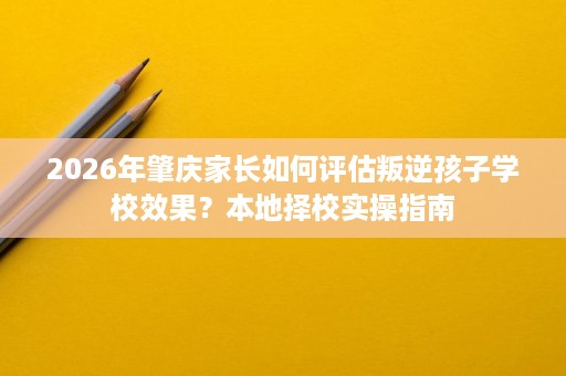 2026年肇庆家长如何评估叛逆孩子学校效果?本地择校实操指南 2026年肇庆家长如何评估叛逆孩子学校效果?本地择校实操指南
