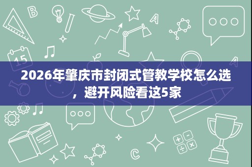 2026年肇庆市封闭式管教学校怎么选,避开风险看这5家 2026年肇庆市封闭式管教学校怎么选,避开风险看这5家