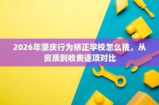 2026年肇庆行为矫正学校怎么挑，从资质到收费逐项对比
