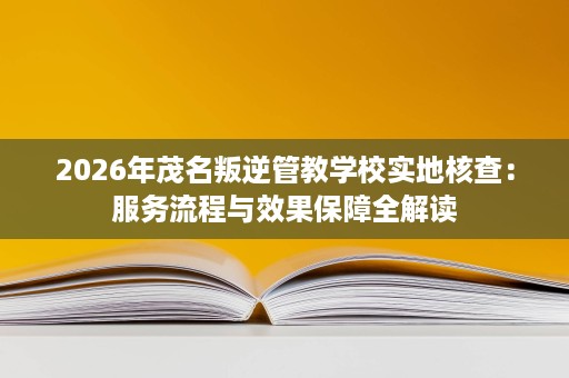 2026年茂名叛逆管教学校实地核查:服务流程与效果保障全解读 2026年茂名叛逆管教学校实地核查:服务流程与效果保障全解读