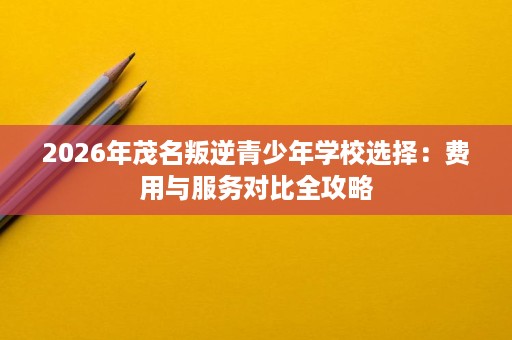 2026年茂名叛逆青少年学校选择:费用与服务对比全攻略 2026年茂名叛逆青少年学校选择:费用与服务对比全攻略