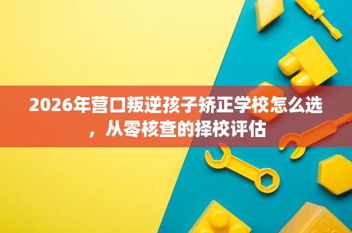 2026年营口叛逆孩子矫正学校怎么选,从零核查的择校评估 2026年营口叛逆孩子矫正学校怎么选,从零核查的择校评估