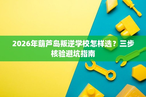 2026年葫芦岛叛逆学校怎样选?三步核验避坑指南 2026年葫芦岛叛逆学校怎样选?三步核验避坑指南