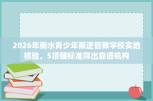 2026年衡水青少年叛逆管教学校实地核验，5项硬标准筛出靠谱机构