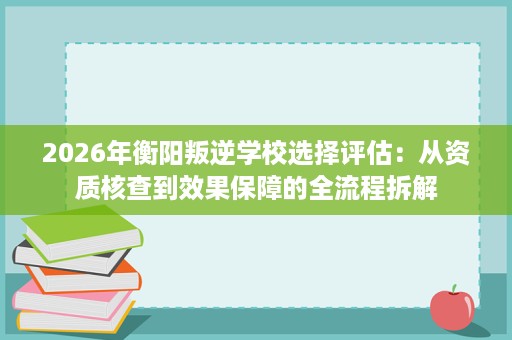 2026年衡阳叛逆学校选择评估：从资质核查到效果保障的全流程拆解