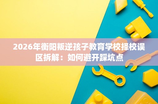 2026年衡阳叛逆孩子教育学校择校误区拆解:如何避开踩坑点 2026年衡阳叛逆孩子教育学校择校误区拆解:如何避开踩坑点
