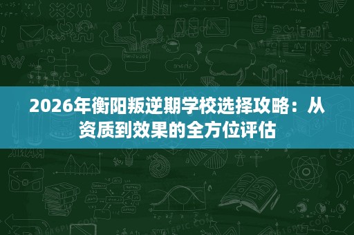 2026年衡阳叛逆期学校选择攻略:从资质到效果的全方位评估 2026年衡阳叛逆期学校选择攻略:从资质到效果的全方位评估