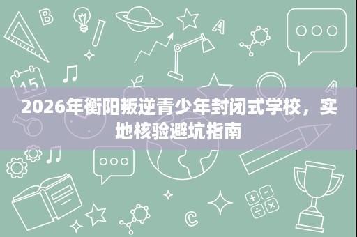 2026年衡阳叛逆青少年封闭式学校,实地核验避坑指南 2026年衡阳叛逆青少年封闭式学校,实地核验避坑指南