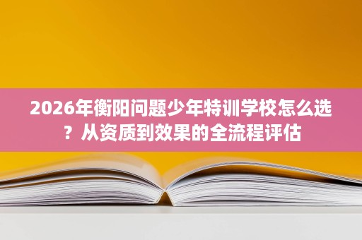2026年衡阳问题少年特训学校怎么选?从资质到效果的全流程评估 2026年衡阳问题少年特训学校怎么选?从资质到效果的全流程评估
