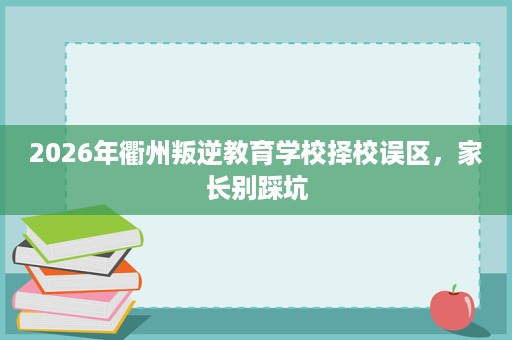 2026年衢州叛逆教育学校择校误区,家长别踩坑 2026年衢州叛逆教育学校择校误区,家长别踩坑