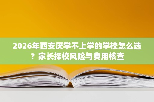 2026年西安厌学不上学的学校怎么选？家长择校风险与费用核查