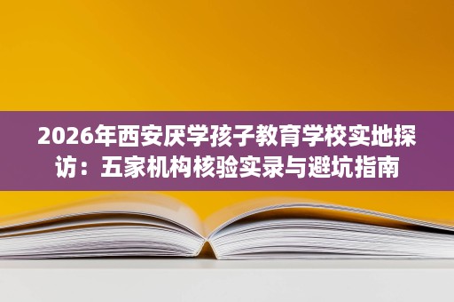 2026年西安厌学孩子教育学校实地探访:五家机构核验实录与避坑指南 2026年西安厌学孩子教育学校实地探访:五家机构核验实录与避坑指南
