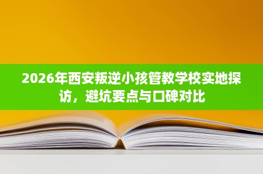 2026年西安叛逆小孩管教学校实地探访，避坑要点与口碑对比
