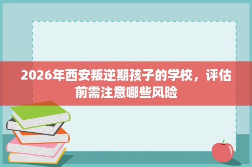 2026年西安叛逆期孩子的学校，评估前需注意哪些风险