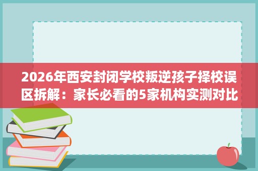 2026年西安封闭学校叛逆孩子择校误区拆解:家长必看的5家机构实测对比 2026年西安封闭学校叛逆孩子择校误区拆解:家长必看的5家机构实测对比
