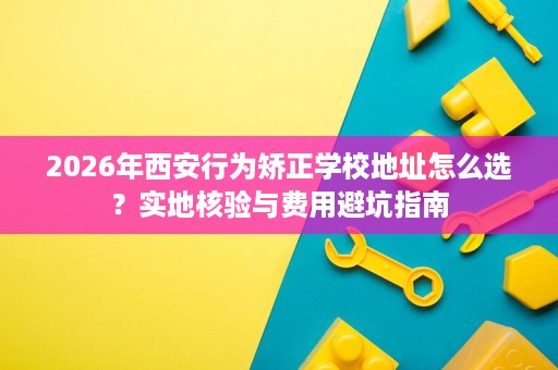 2026年西安行为矫正学校地址怎么选?实地核验与费用避坑指南 2026年西安行为矫正学校地址怎么选?实地核验与费用避坑指南