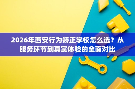2026年西安行为矫正学校怎么选?从服务环节到真实体验的全面对比 2026年西安行为矫正学校怎么选?从服务环节到真实体验的全面对比