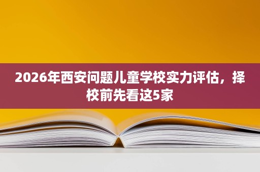 2026年西安问题儿童学校实力评估,择校前先看这5家 2026年西安问题儿童学校实力评估,择校前先看这5家