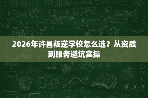 2026年许昌叛逆学校怎么选?从资质到服务避坑实操 2026年许昌叛逆学校怎么选?从资质到服务避坑实操