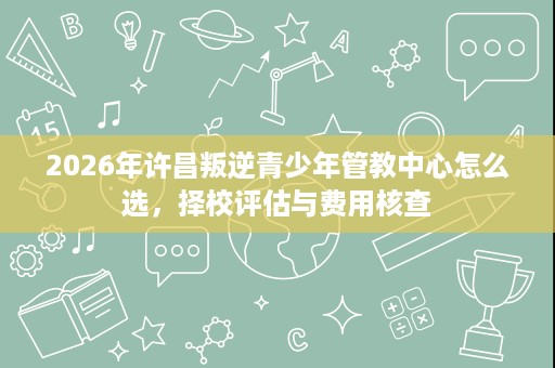 2026年许昌叛逆青少年管教中心怎么选，择校评估与费用核查
