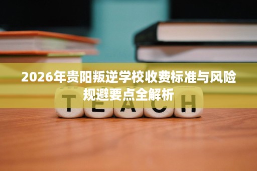 2026年贵阳叛逆学校收费标准与风险规避要点全解析