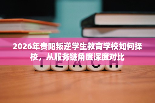 2026年贵阳叛逆学生教育学校如何择校,从服务链角度深度对比 2026年贵阳叛逆学生教育学校如何择校,从服务链角度深度对比
