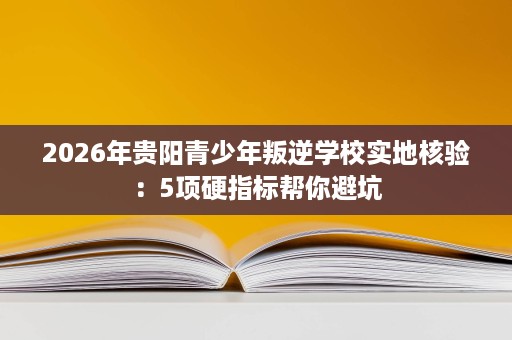 2026年贵阳青少年叛逆学校实地核验:5项硬指标帮你避坑 2026年贵阳青少年叛逆学校实地核验:5项硬指标帮你避坑