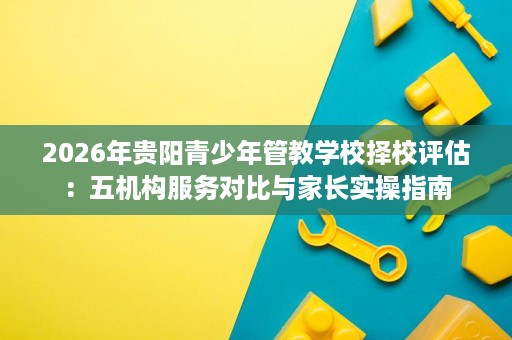 2026年贵阳青少年管教学校择校评估：五机构服务对比与家长实操指南