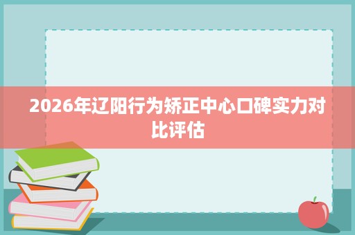2026年辽阳行为矫正中心口碑实力对比评估 2026年辽阳行为矫正中心口碑实力对比评估