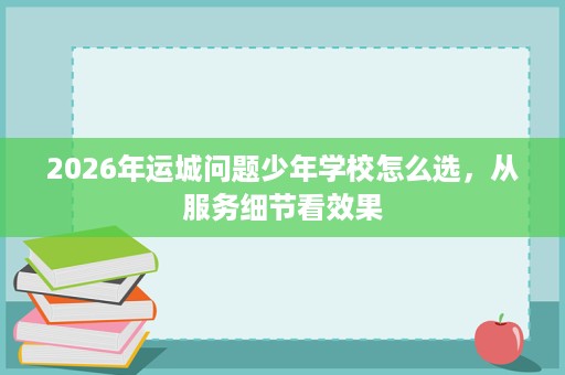2026年运城问题少年学校怎么选,从服务细节看效果 2026年运城问题少年学校怎么选,从服务细节看效果