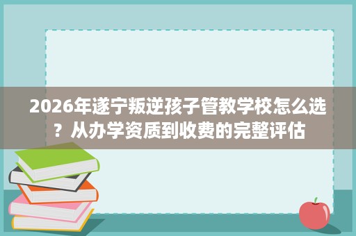 2026年遂宁叛逆孩子管教学校怎么选？从办学资质到收费的完整评估