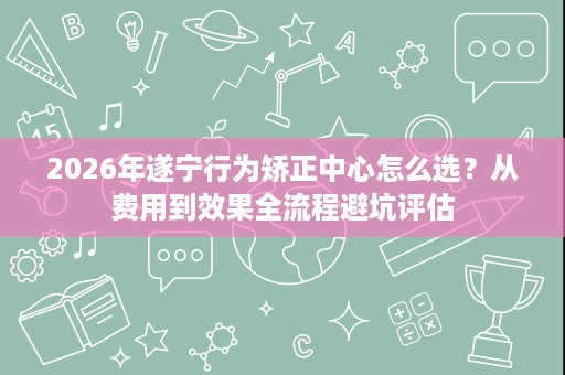 2026年遂宁行为矫正中心怎么选?从费用到效果全流程避坑评估 2026年遂宁行为矫正中心怎么选?从费用到效果全流程避坑评估