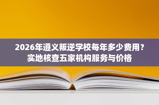 2026年遵义叛逆学校每年多少费用?实地核查五家机构服务与价格 2026年遵义叛逆学校每年多少费用?实地核查五家机构服务与价格